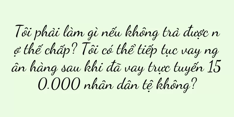 Tôi phải làm gì nếu không trả được nợ thế chấp? Tôi có thể tiếp tục vay ngân hàng sau khi đã vay trực tuyến 150.000 nhân dân tệ không?