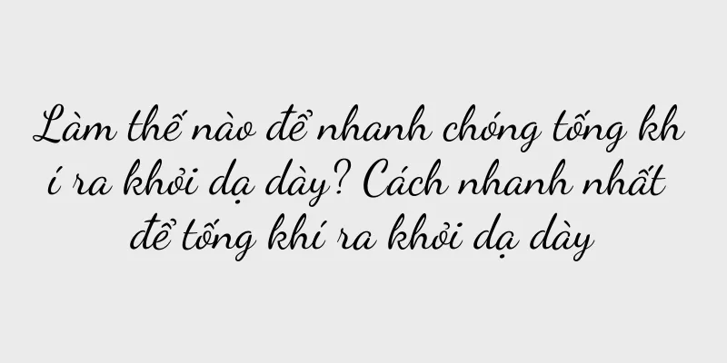 Làm thế nào để nhanh chóng tống khí ra khỏi dạ dày? Cách nhanh nhất để tống khí ra khỏi dạ dày