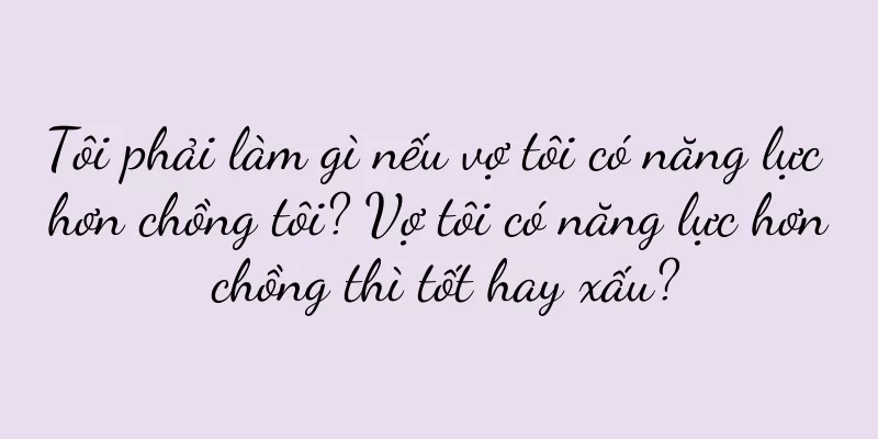 Tôi phải làm gì nếu vợ tôi có năng lực hơn chồng tôi? Vợ tôi có năng lực hơn chồng thì tốt hay xấu?