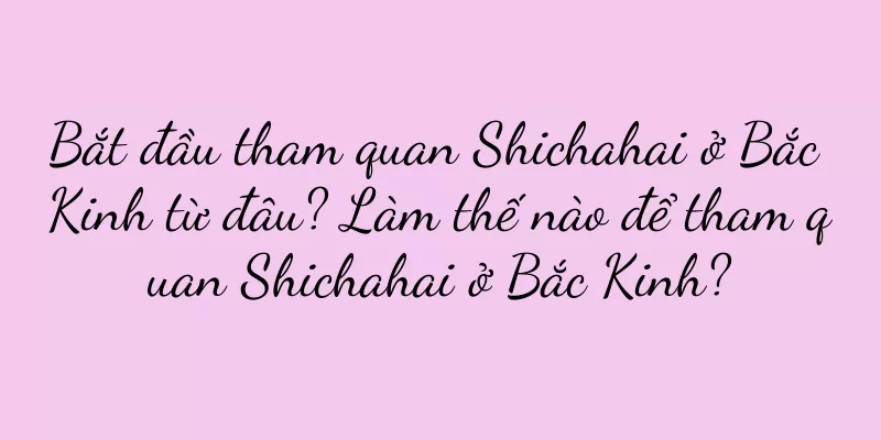 Bắt đầu tham quan Shichahai ở Bắc Kinh từ đâu? Làm thế nào để tham quan Shichahai ở Bắc Kinh?