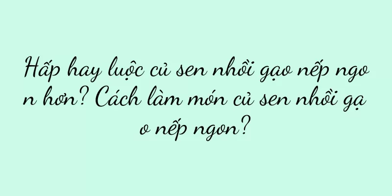 Hấp hay luộc củ sen nhồi gạo nếp ngon hơn? Cách làm món củ sen nhồi gạo nếp ngon?