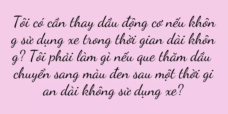 Tôi có cần thay dầu động cơ nếu không sử dụng xe trong thời gian dài không? Tôi phải làm gì nếu que thăm dầu chuyển sang màu đen sau một thời gian dài không sử dụng xe?