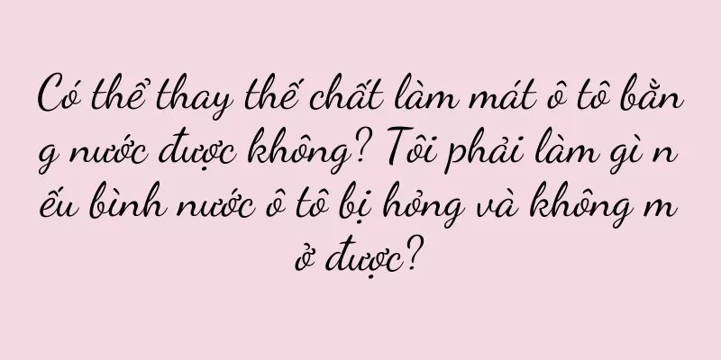 Có thể thay thế chất làm mát ô tô bằng nước được không? Tôi phải làm gì nếu bình nước ô tô bị hỏng và không mở được?
