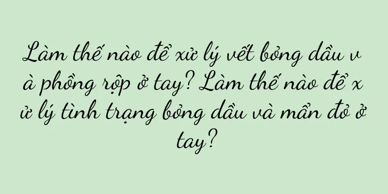 Làm thế nào để xử lý vết bỏng dầu và phồng rộp ở tay? Làm thế nào để xử lý tình trạng bỏng dầu và mẩn đỏ ở tay?