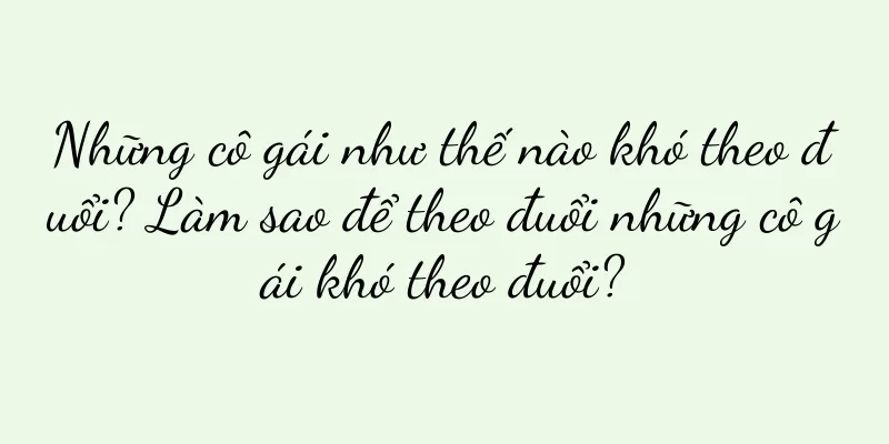 Những cô gái như thế nào khó theo đuổi? Làm sao để theo đuổi những cô gái khó theo đuổi?