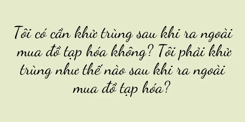Tôi có cần khử trùng sau khi ra ngoài mua đồ tạp hóa không? Tôi phải khử trùng như thế nào sau khi ra ngoài mua đồ tạp hóa?
