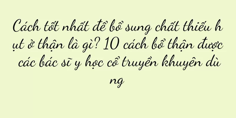 Cách tốt nhất để bổ sung chất thiếu hụt ở thận là gì? 10 cách bổ thận được các bác sĩ y học cổ truyền khuyên dùng