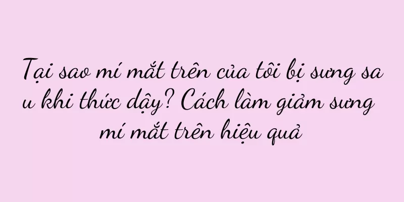 Tại sao mí mắt trên của tôi bị sưng sau khi thức dậy? Cách làm giảm sưng mí mắt trên hiệu quả