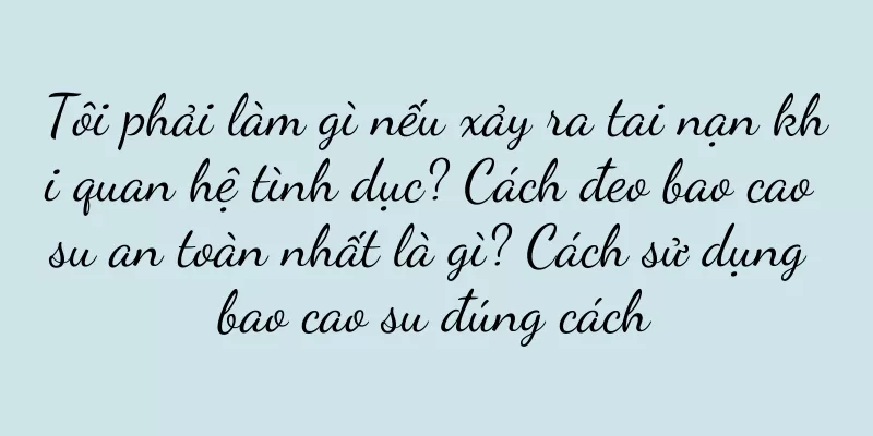 Tôi phải làm gì nếu xảy ra tai nạn khi quan hệ tình dục? Cách đeo bao cao su an toàn nhất là gì? Cách sử dụng bao cao su đúng cách