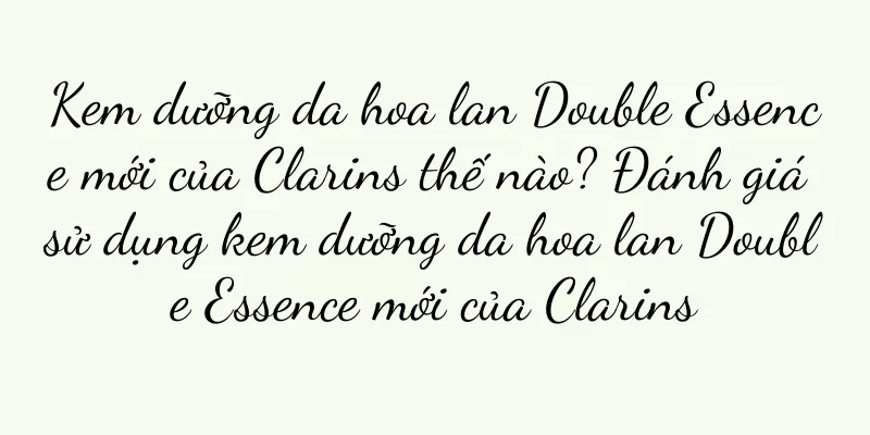 Kem dưỡng da hoa lan Double Essence mới của Clarins thế nào? Đánh giá sử dụng kem dưỡng da hoa lan Double Essence mới của Clarins
