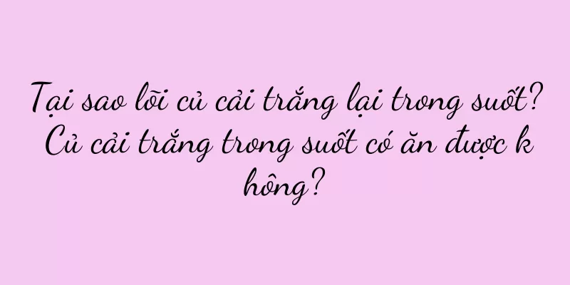 Tại sao lõi củ cải trắng lại trong suốt? Củ cải trắng trong suốt có ăn được không?