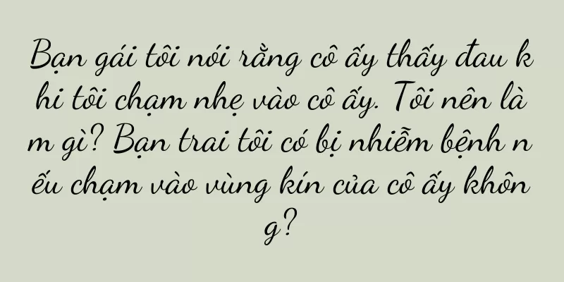 Bạn gái tôi nói rằng cô ấy thấy đau khi tôi chạm nhẹ vào cô ấy. Tôi nên làm gì? Bạn trai tôi có bị nhiễm bệnh nếu chạm vào vùng kín của cô ấy không?