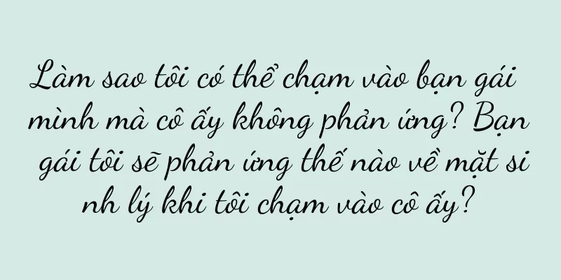 Làm sao tôi có thể chạm vào bạn gái mình mà cô ấy không phản ứng? Bạn gái tôi sẽ phản ứng thế nào về mặt sinh lý khi tôi chạm vào cô ấy?