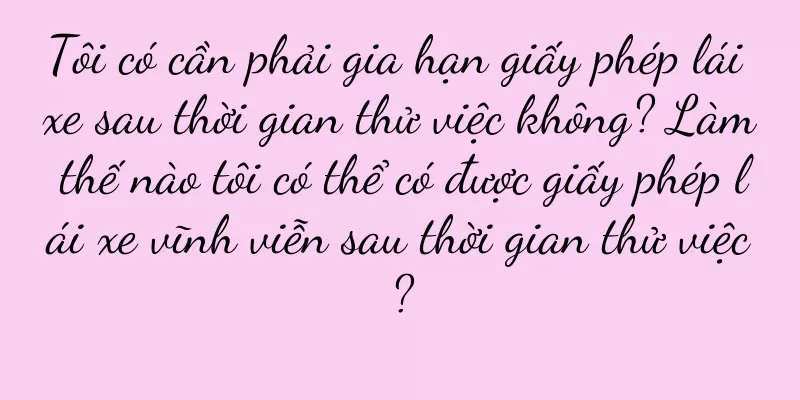 Tôi có cần phải gia hạn giấy phép lái xe sau thời gian thử việc không? Làm thế nào tôi có thể có được giấy phép lái xe vĩnh viễn sau thời gian thử việc?