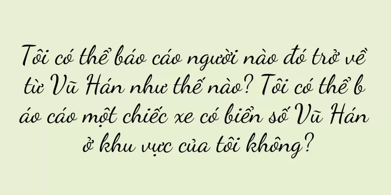 Tôi có thể báo cáo người nào đó trở về từ Vũ Hán như thế nào? Tôi có thể báo cáo một chiếc xe có biển số Vũ Hán ở khu vực của tôi không?