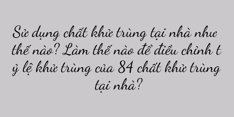Sử dụng chất khử trùng tại nhà như thế nào? Làm thế nào để điều chỉnh tỷ lệ khử trùng của 84 chất khử trùng tại nhà?