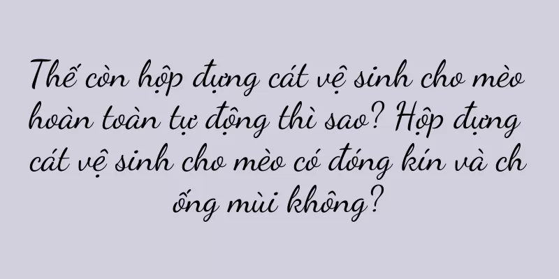 Thế còn hộp đựng cát vệ sinh cho mèo hoàn toàn tự động thì sao? Hộp đựng cát vệ sinh cho mèo có đóng kín và chống mùi không?