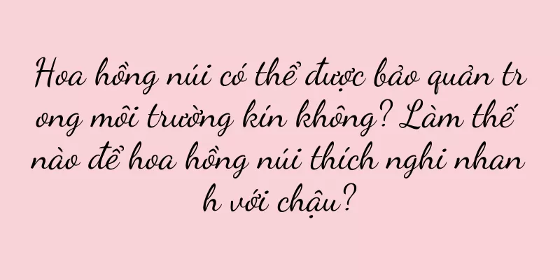 Hoa hồng núi có thể được bảo quản trong môi trường kín không? Làm thế nào để hoa hồng núi thích nghi nhanh với chậu?