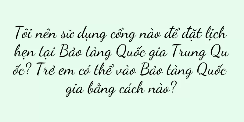 Tôi nên sử dụng cổng nào để đặt lịch hẹn tại Bảo tàng Quốc gia Trung Quốc? Trẻ em có thể vào Bảo tàng Quốc gia bằng cách nào?