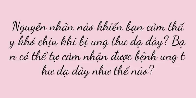 Nguyên nhân nào khiến bạn cảm thấy khó chịu khi bị ung thư dạ dày? Bạn có thể tự cảm nhận được bệnh ung thư dạ dày như thế nào?
