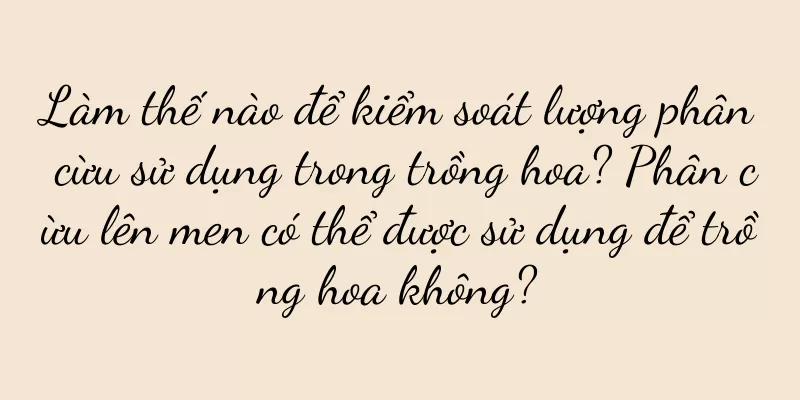 Làm thế nào để kiểm soát lượng phân cừu sử dụng trong trồng hoa? Phân cừu lên men có thể được sử dụng để trồng hoa không?