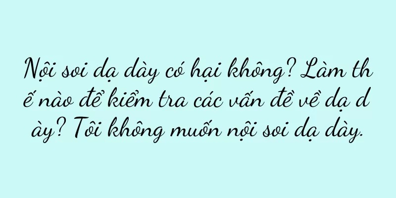 Nội soi dạ dày có hại không? Làm thế nào để kiểm tra các vấn đề về dạ dày? Tôi không muốn nội soi dạ dày.