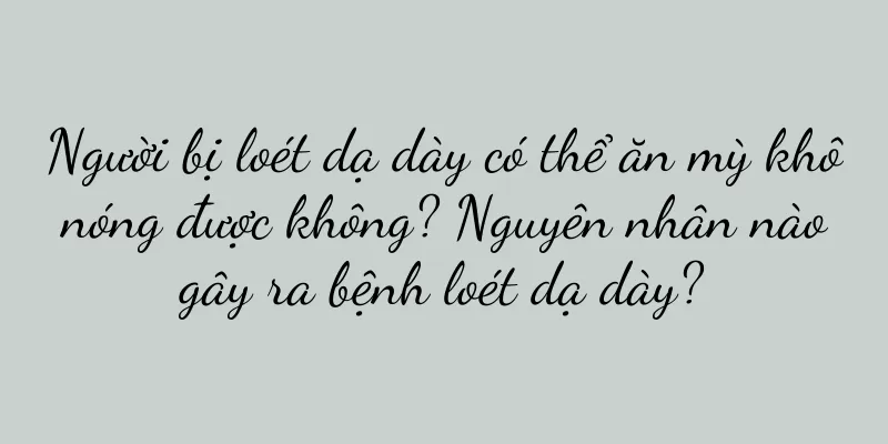 Người bị loét dạ dày có thể ăn mỳ khô nóng được không? Nguyên nhân nào gây ra bệnh loét dạ dày?