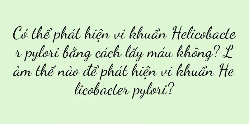 Có thể phát hiện vi khuẩn Helicobacter pylori bằng cách lấy máu không? Làm thế nào để phát hiện vi khuẩn Helicobacter pylori?