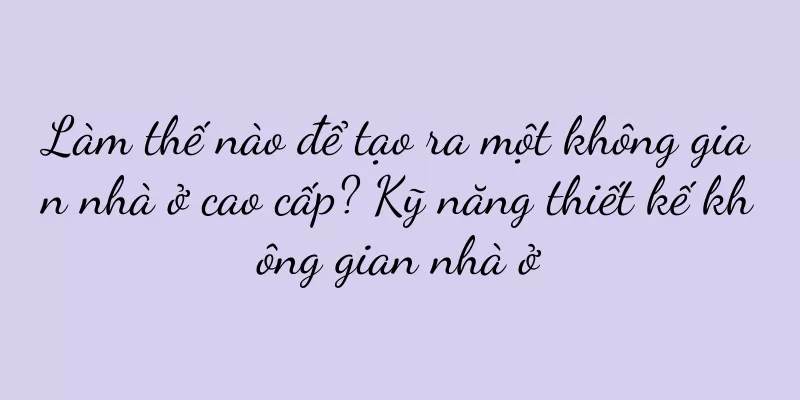 Làm thế nào để tạo ra một không gian nhà ở cao cấp? Kỹ năng thiết kế không gian nhà ở