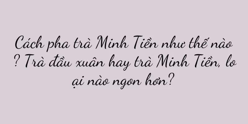 Cách pha trà Minh Tiền như thế nào? Trà đầu xuân hay trà Minh Tiền, loại nào ngon hơn?