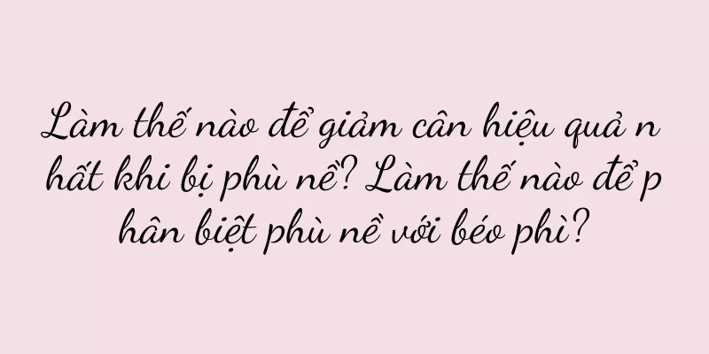 Làm thế nào để giảm cân hiệu quả nhất khi bị phù nề? Làm thế nào để phân biệt phù nề với béo phì?
