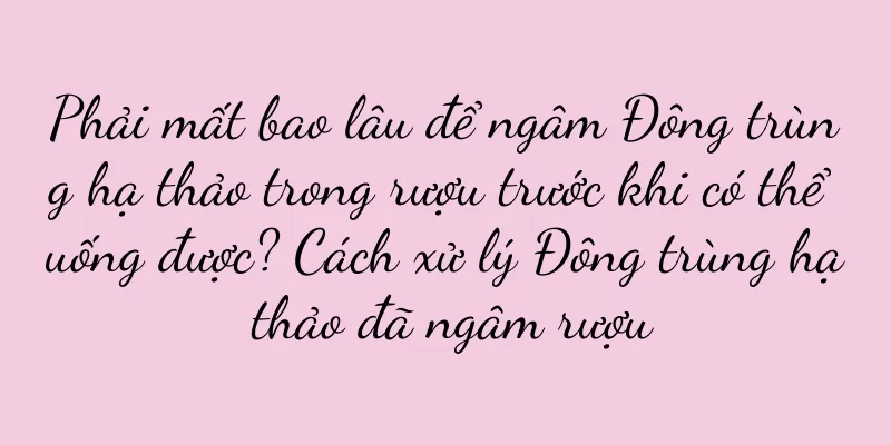 Phải mất bao lâu để ngâm Đông trùng hạ thảo trong rượu trước khi có thể uống được? Cách xử lý Đông trùng hạ thảo đã ngâm rượu