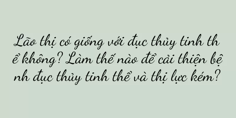 Lão thị có giống với đục thủy tinh thể không? Làm thế nào để cải thiện bệnh đục thủy tinh thể và thị lực kém?