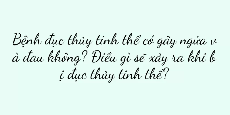 Bệnh đục thủy tinh thể có gây ngứa và đau không? Điều gì sẽ xảy ra khi bị đục thủy tinh thể?