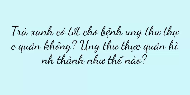 Trà xanh có tốt cho bệnh ung thư thực quản không? Ung thư thực quản hình thành như thế nào?