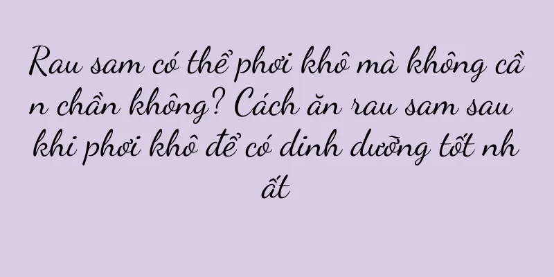 Rau sam có thể phơi khô mà không cần chần không? Cách ăn rau sam sau khi phơi khô để có dinh dưỡng tốt nhất