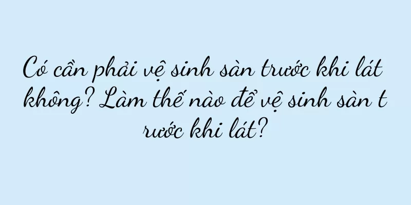 Có cần phải vệ sinh sàn trước khi lát không? Làm thế nào để vệ sinh sàn trước khi lát?