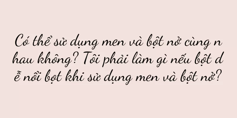 Có thể sử dụng men và bột nở cùng nhau không? Tôi phải làm gì nếu bột dễ nổi bọt khi sử dụng men và bột nở?