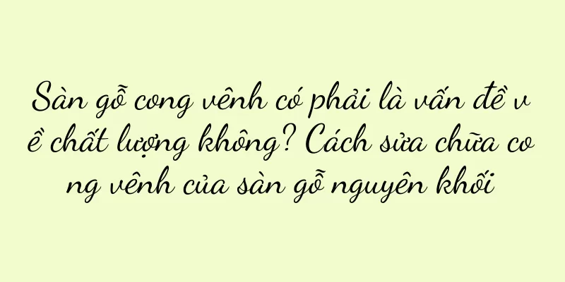 Sàn gỗ cong vênh có phải là vấn đề về chất lượng không? Cách sửa chữa cong vênh của sàn gỗ nguyên khối