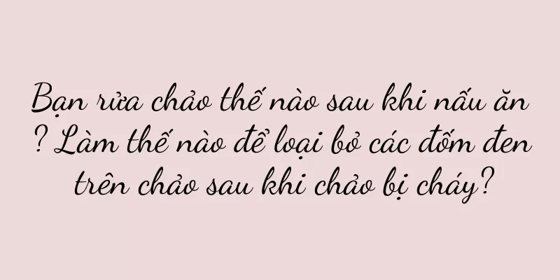 Bạn rửa chảo thế nào sau khi nấu ăn? Làm thế nào để loại bỏ các đốm đen trên chảo sau khi chảo bị cháy?