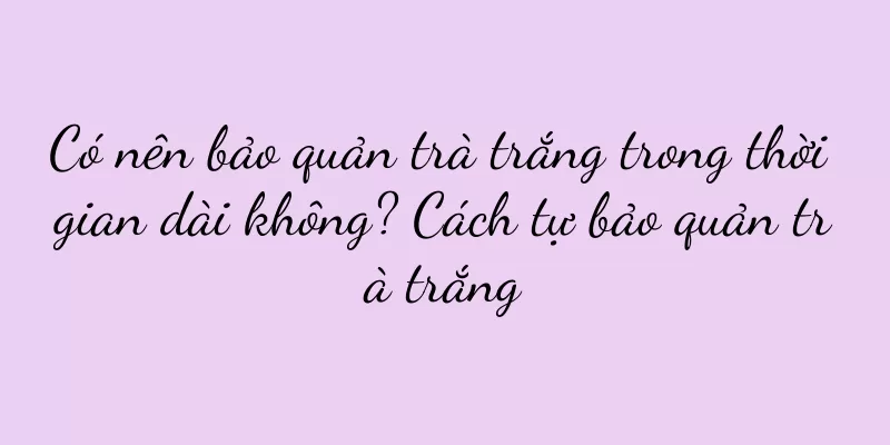 Có nên bảo quản trà trắng trong thời gian dài không? Cách tự bảo quản trà trắng