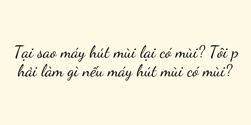 Tại sao máy hút mùi lại có mùi? Tôi phải làm gì nếu máy hút mùi có mùi?