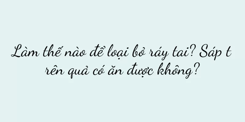 Làm thế nào để loại bỏ ráy tai? Sáp trên quả có ăn được không?