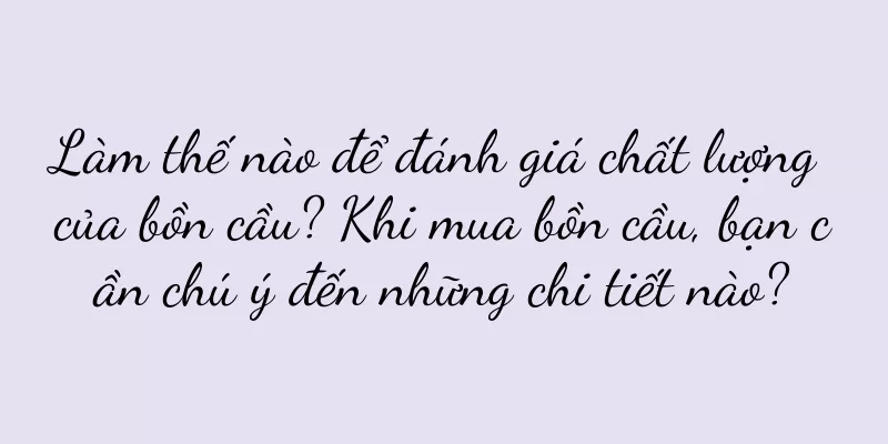 Làm thế nào để đánh giá chất lượng của bồn cầu? Khi mua bồn cầu, bạn cần chú ý đến những chi tiết nào?