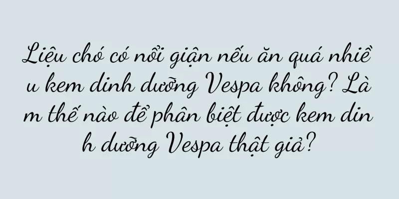 Liệu chó có nổi giận nếu ăn quá nhiều kem dinh dưỡng Vespa không? Làm thế nào để phân biệt được kem dinh dưỡng Vespa thật giả?