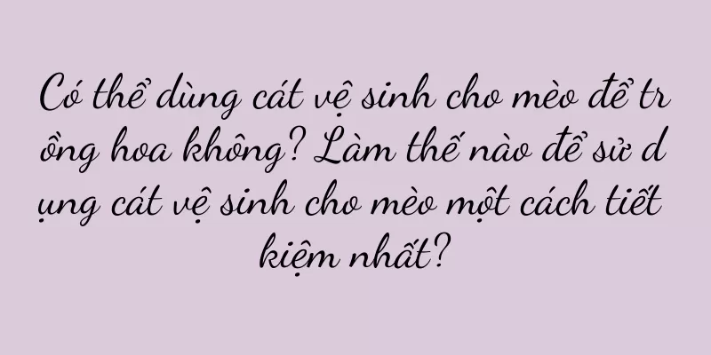 Có thể dùng cát vệ sinh cho mèo để trồng hoa không? Làm thế nào để sử dụng cát vệ sinh cho mèo một cách tiết kiệm nhất?