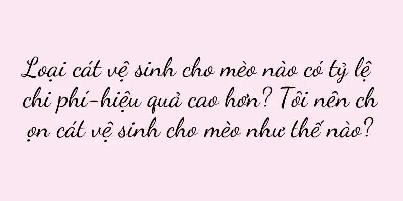 Loại cát vệ sinh cho mèo nào có tỷ lệ chi phí-hiệu quả cao hơn? Tôi nên chọn cát vệ sinh cho mèo như thế nào?