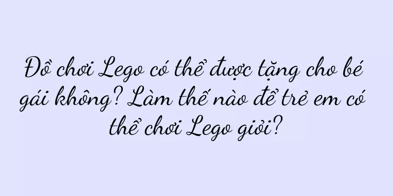 Đồ chơi Lego có thể được tặng cho bé gái không? Làm thế nào để trẻ em có thể chơi Lego giỏi?