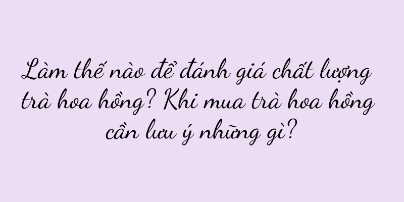 Làm thế nào để đánh giá chất lượng trà hoa hồng? Khi mua trà hoa hồng cần lưu ý những gì?