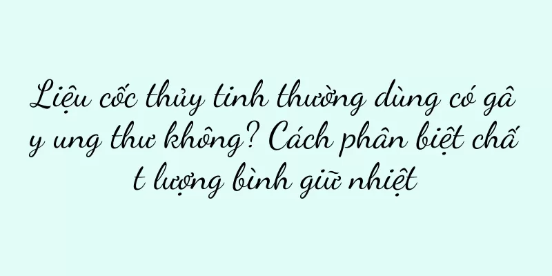 Liệu cốc thủy tinh thường dùng có gây ung thư không? Cách phân biệt chất lượng bình giữ nhiệt